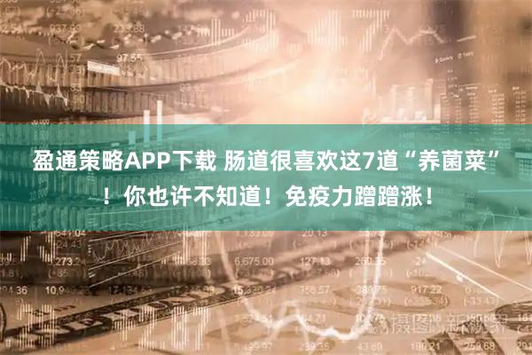 盈通策略APP下载 肠道很喜欢这7道“养菌菜”！你也许不知道！免疫力蹭蹭涨！