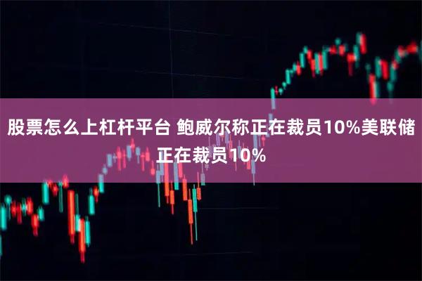 股票怎么上杠杆平台 鲍威尔称正在裁员10%美联储正在裁员10%