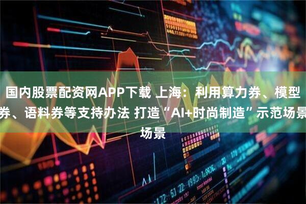 国内股票配资网APP下载 上海：利用算力券、模型券、语料券等支持办法 打造“AI+时尚制造”示范场景