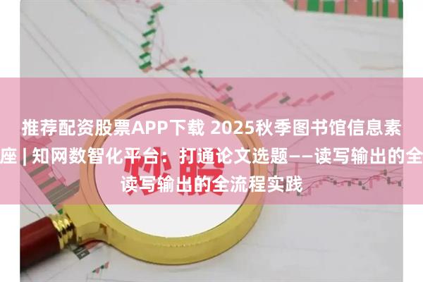 推荐配资股票APP下载 2025秋季图书馆信息素养系列讲座 | 知网数智化平台：打通论文选题——读写输出的全流程实践
