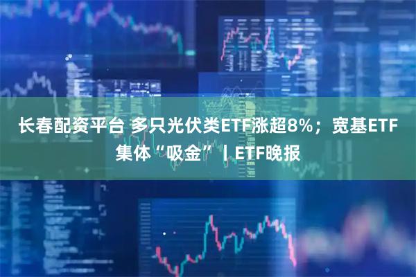 长春配资平台 多只光伏类ETF涨超8%；宽基ETF集体“吸金”丨ETF晚报