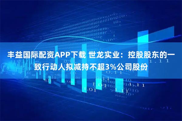 丰益国际配资APP下载 世龙实业：控股股东的一致行动人拟减持不超3%公司股份