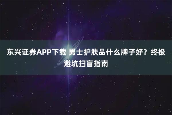 东兴证券APP下载 男士护肤品什么牌子好？终极避坑扫盲指南