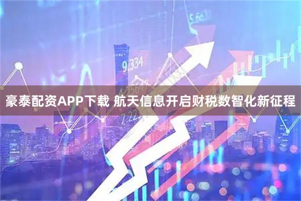 豪泰配资APP下载 航天信息开启财税数智化新征程