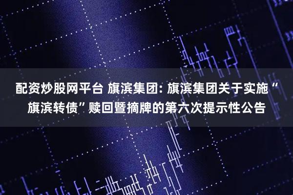 配资炒股网平台 旗滨集团: 旗滨集团关于实施“旗滨转债”赎回暨摘牌的第六次提示性公告