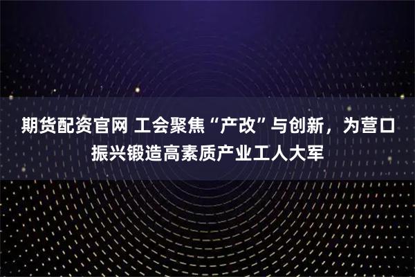 期货配资官网 工会聚焦“产改”与创新，为营口振兴锻造高素质产业工人大军