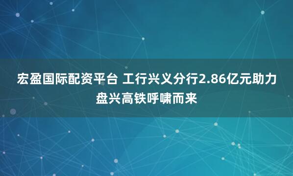 宏盈国际配资平台 工行兴义分行2.86亿元助力盘兴高铁呼啸而来