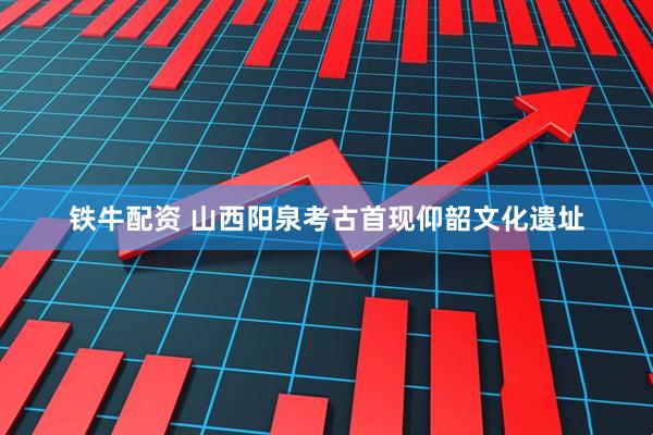 铁牛配资 山西阳泉考古首现仰韶文化遗址