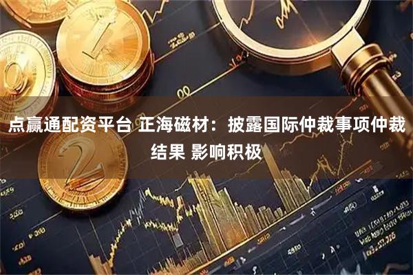 点赢通配资平台 正海磁材：披露国际仲裁事项仲裁结果 影响积极