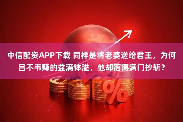 中信配资APP下载 同样是将老婆送给君王，为何吕不韦赚的盆满钵溢，他却落得满门抄斩？