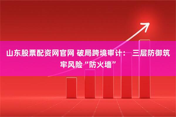 山东股票配资网官网 破局跨境审计： 三层防御筑牢风险“防火墙”