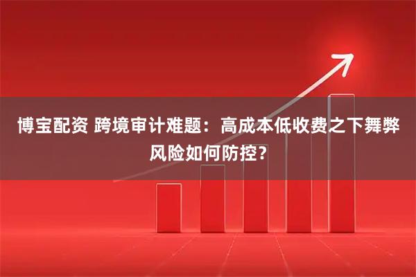 博宝配资 跨境审计难题：高成本低收费之下舞弊风险如何防控？
