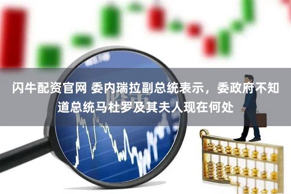 闪牛配资官网 委内瑞拉副总统表示，委政府不知道总统马杜罗及其夫人现在何处