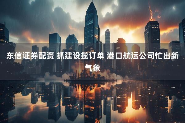 东信证券配资 抓建设揽订单 港口航运公司忙出新气象