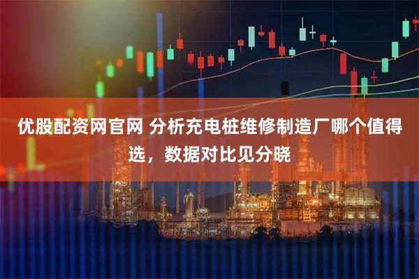 优股配资网官网 分析充电桩维修制造厂哪个值得选，数据对比见分晓