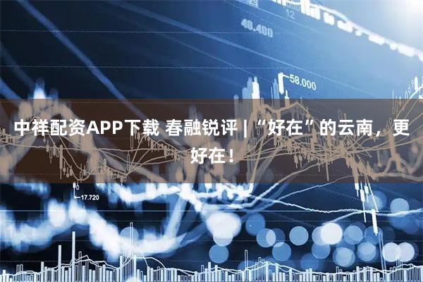 中祥配资APP下载 春融锐评 | “好在”的云南，更好在！